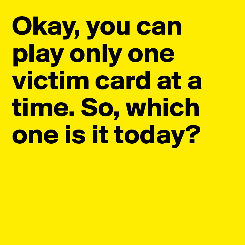 Okay, you can play only one victim card at a time. So, which one is it today? 


