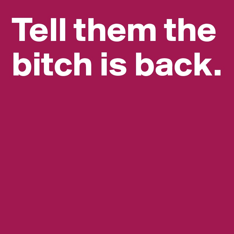 Tell them the bitch is back. 




