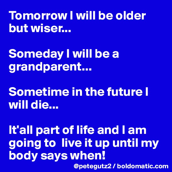 Tomorrow I will be older but wiser...

Someday I will be a grandparent...

Sometime in the future I will die...

It'all part of life and I am going to  live it up until my body says when!
