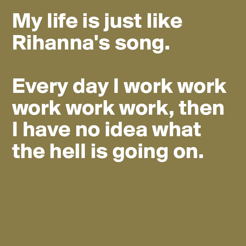 My life is just like Rihanna's song. 

Every day I work work work work work, then I have no idea what the hell is going on.  


