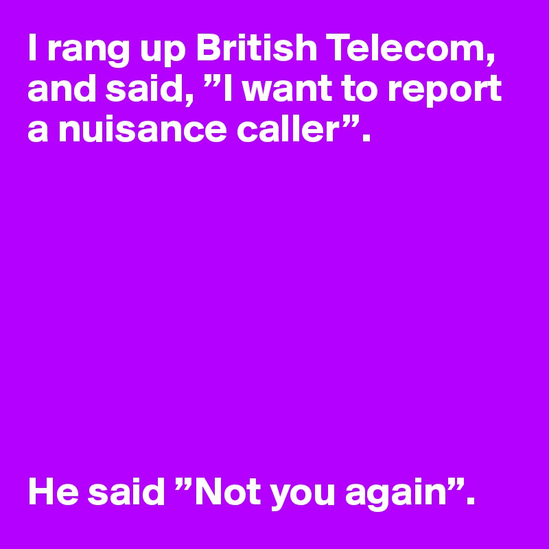 I rang up British Telecom, and said, ”I want to report a nuisance caller”.








He said ”Not you again”.