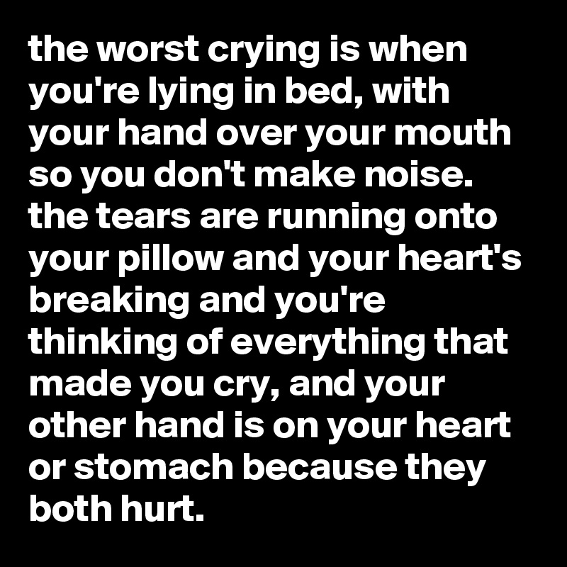 the worst crying is when you're lying in bed, with your hand over your mouth so you don't make noise. the tears are running onto your pillow and your heart's breaking and you're thinking of everything that made you cry, and your other hand is on your heart or stomach because they both hurt.