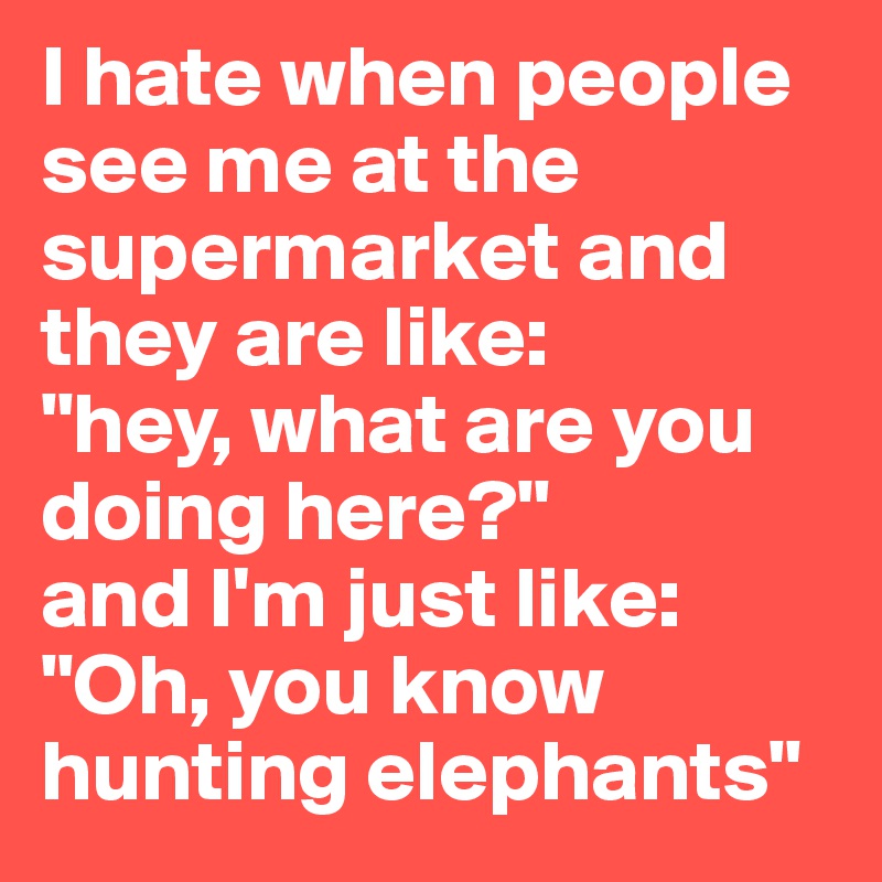 I hate when people see me at the supermarket and they are like:
"hey, what are you doing here?"
and I'm just like:
"Oh, you know hunting elephants"