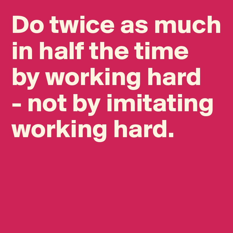 Do twice as much in half the time by working hard 
- not by imitating working hard.


