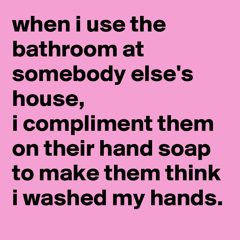 when i use the bathroom at somebody else's house, 
i compliment them on their hand soap to make them think i washed my hands.