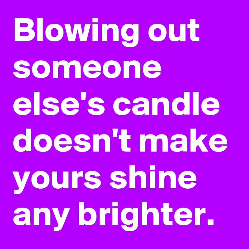 Blowing out someone else's candle doesn't make yours shine any brighter.