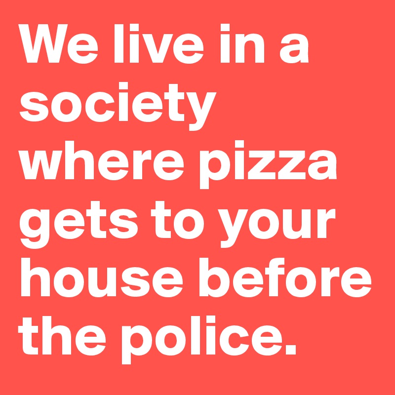 We live in a society where pizza gets to your house before the police.