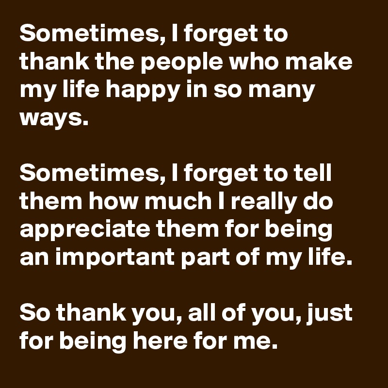 Sometimes, I forget to thank the people who make my life happy in so many ways. 

Sometimes, I forget to tell them how much I really do appreciate them for being an important part of my life. 

So thank you, all of you, just for being here for me.