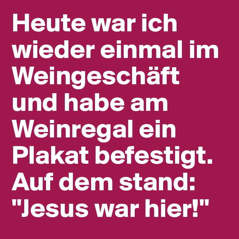 Heute war ich wieder einmal im Weingeschäft und habe am Weinregal ein Plakat befestigt. Auf dem stand: "Jesus war hier!"