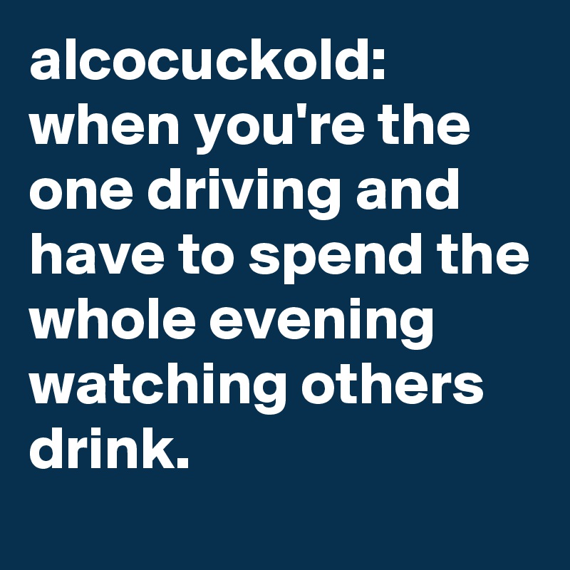 alcocuckold: when you're the one driving and have to spend the whole evening watching others drink.