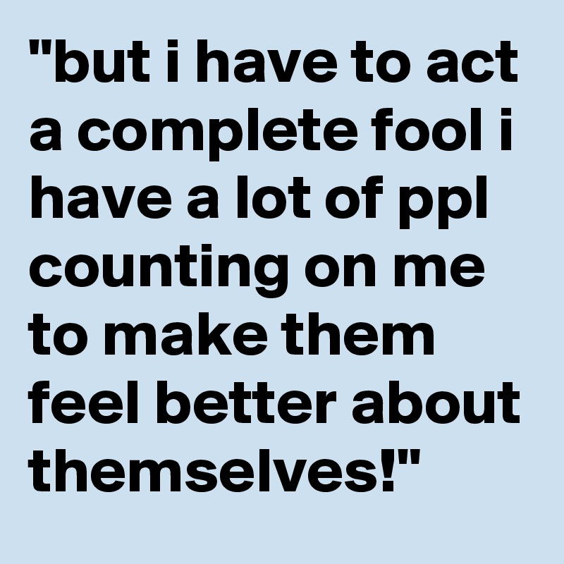 "but i have to act a complete fool i have a lot of ppl counting on me to make them feel better about themselves!"