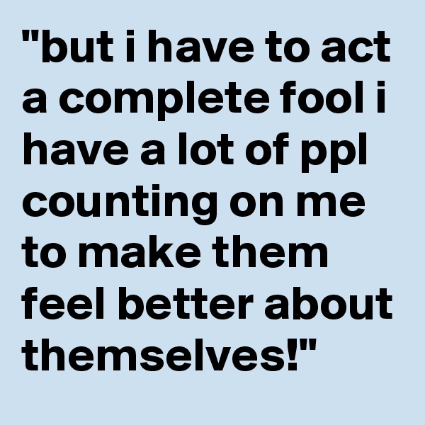 "but i have to act a complete fool i have a lot of ppl counting on me to make them feel better about themselves!"