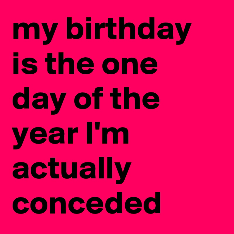 my birthday is the one day of the year I'm actually conceded 