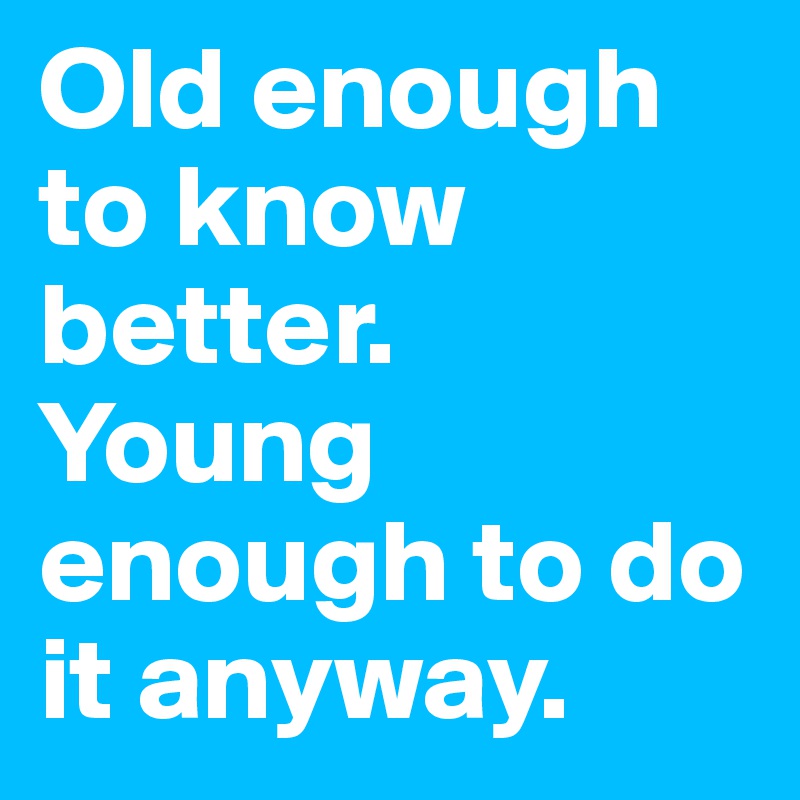 Old enough to know better. 
Young enough to do it anyway. 