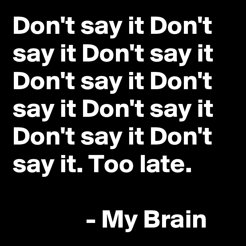 Don't say it Don't say it Don't say it Don't say it Don't say it Don't say it Don't say it Don't say it. Too late.

              - My Brain