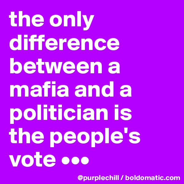 the only difference between a mafia and a politician is 
the people's vote •••
