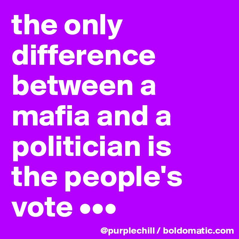 the only difference between a mafia and a politician is 
the people's vote •••
