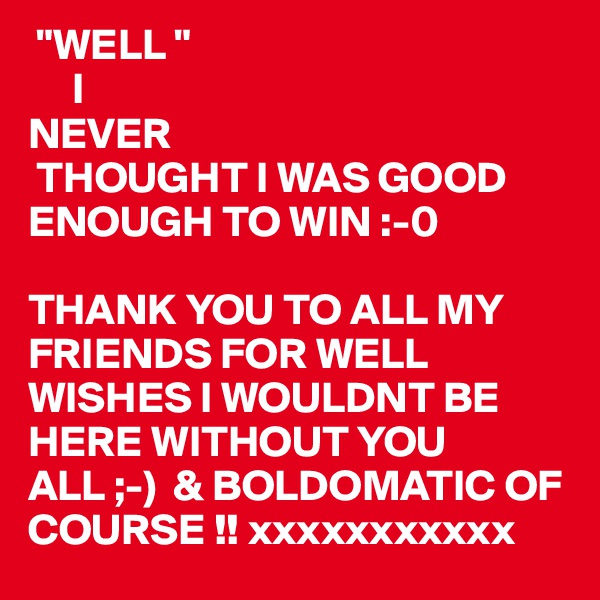  "WELL "
     I
NEVER 
 THOUGHT I WAS GOOD ENOUGH TO WIN :-0
 
THANK YOU TO ALL MY FRIENDS FOR WELL WISHES I WOULDNT BE HERE WITHOUT YOU ALL ;-)  & BOLDOMATIC OF COURSE !! xxxxxxxxxxx