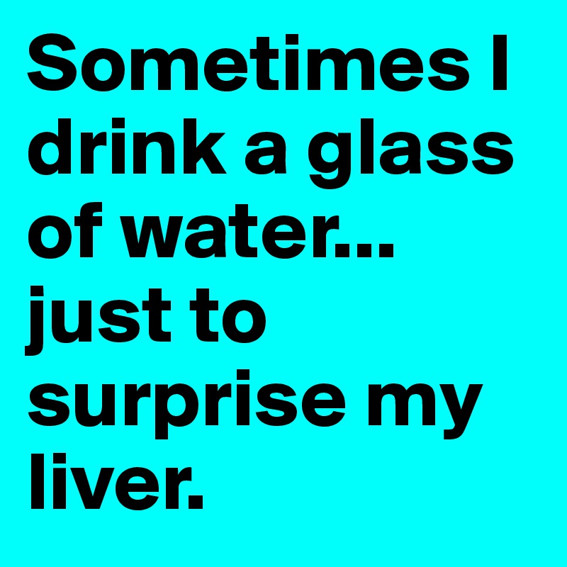 Sometimes I drink a glass of water...
just to surprise my liver.