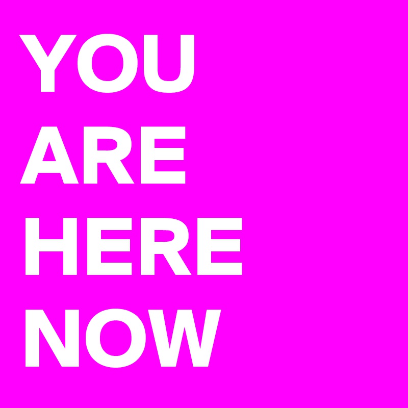YOU ARE HERE NOW
