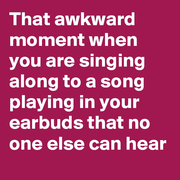 That awkward moment when you are singing along to a song playing in your earbuds that no one else can hear