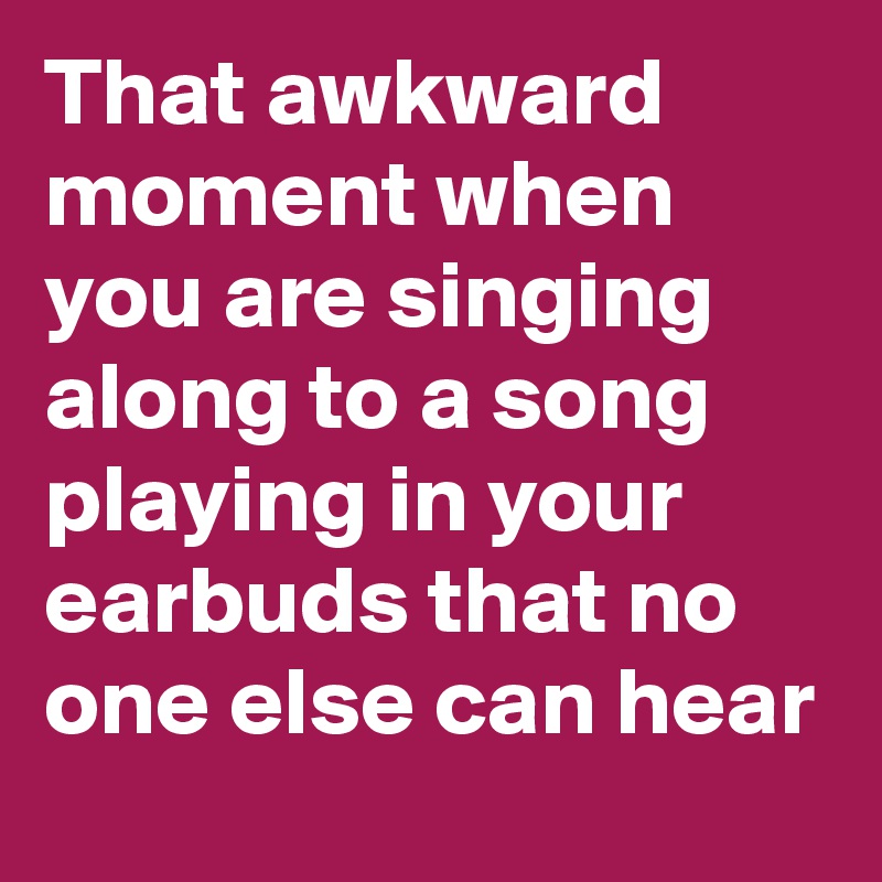 That awkward moment when you are singing along to a song playing in your earbuds that no one else can hear
