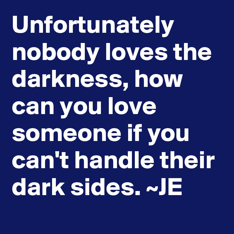 Unfortunately nobody loves the darkness, how can you love someone if you can't handle their dark sides. ~JE