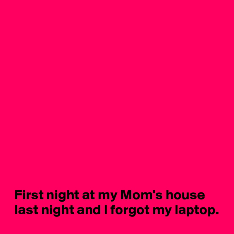











 First night at my Mom's house
 last night and I forgot my laptop.