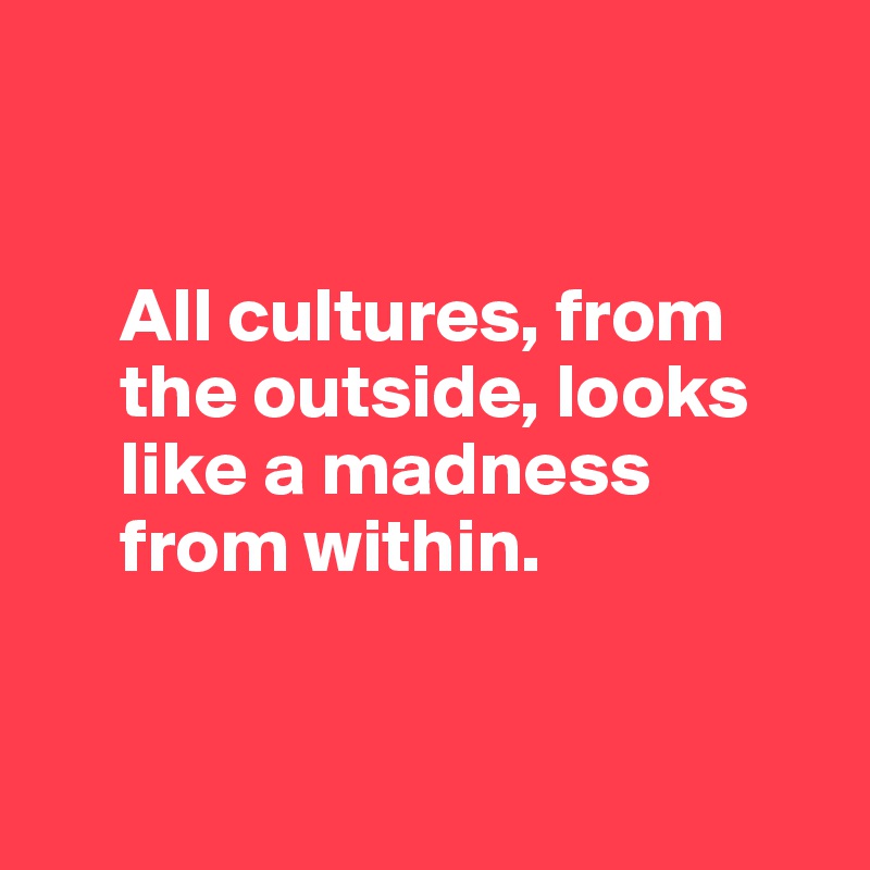 


     All cultures, from 
     the outside, looks 
     like a madness   
     from within.


