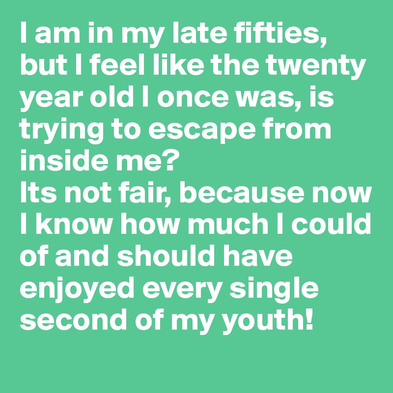 I am in my late fifties, but I feel like the twenty year old I once was, is trying to escape from inside me?
Its not fair, because now I know how much I could of and should have enjoyed every single second of my youth!