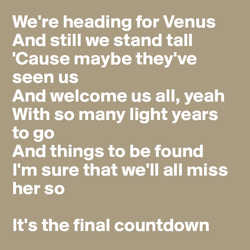 We're heading for Venus 
And still we stand tall
'Cause maybe they've seen us 
And welcome us all, yeah
With so many light years to go
And things to be found 
I'm sure that we'll all miss her so

It's the final countdown