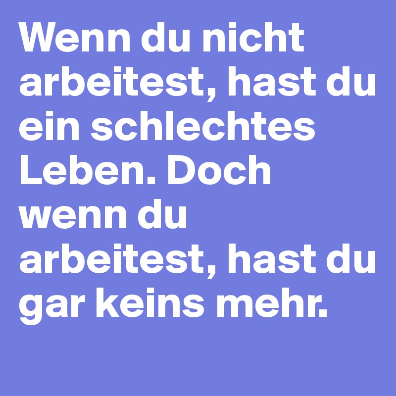 Wenn du nicht arbeitest, hast du ein schlechtes Leben. Doch wenn du arbeitest, hast du gar keins mehr. 