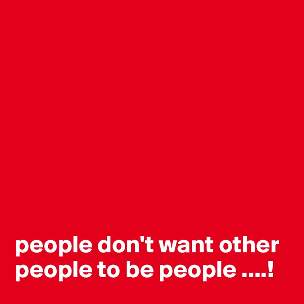 








people don't want other people to be people ....!