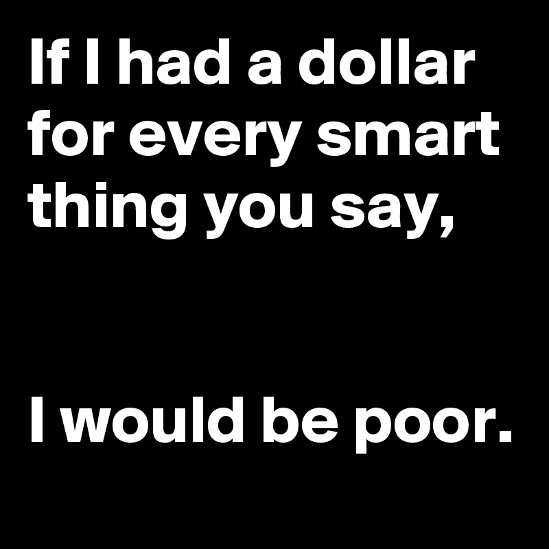 If I had a dollar for every smart thing you say,


I would be poor.