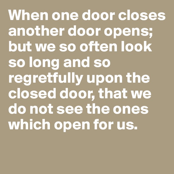 When one door closes another door opens; but we so often look so long and so regretfully upon the closed door, that we do not see the ones which open for us.
