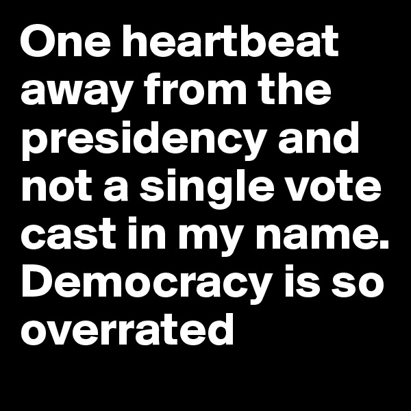 One heartbeat away from the presidency and not a single vote cast in my name. Democracy is so overrated