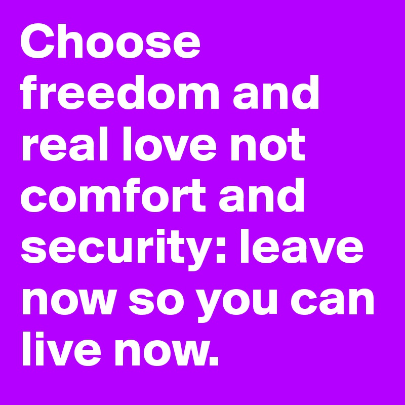 Choose freedom and real love not comfort and security: leave now so you ...