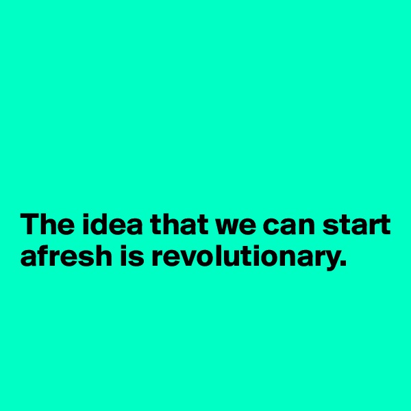 





The idea that we can start afresh is revolutionary. 


