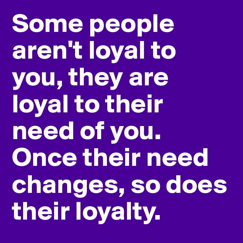 Some people aren't loyal to you, they are loyal to their need of you. Once their need changes, so does their loyalty. 