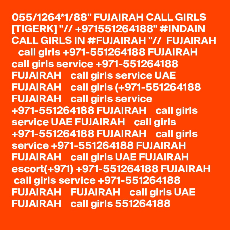 055/1264*1/88" FUJAIRAH CALL GIRLS [TIGERK] "// +971551264188" #INDAIN CALL GIRLS IN #FUJAIRAH "//  FUJAIRAH    call girls +971-551264188 FUJAIRAH    call girls service +971-551264188 FUJAIRAH    call girls service UAE FUJAIRAH    call girls (+971-551264188 FUJAIRAH    call girls service +971-551264188 FUJAIRAH    call girls service UAE FUJAIRAH    call girls +971-551264188 FUJAIRAH    call girls service +971-551264188 FUJAIRAH    FUJAIRAH    call girls UAE FUJAIRAH    escort(+971) +971-551264188 FUJAIRAH    call girls service +971-551264188 FUJAIRAH    FUJAIRAH    call girls UAE FUJAIRAH    call girls 551264188 