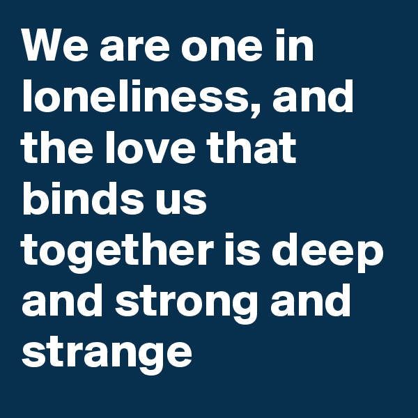 We are one in loneliness, and the love that binds us together is deep and strong and strange