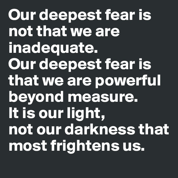 Our deepest fear is not that we are inadequate. 
Our deepest fear is that we are powerful beyond measure. 
It is our light, 
not our darkness that most frightens us.