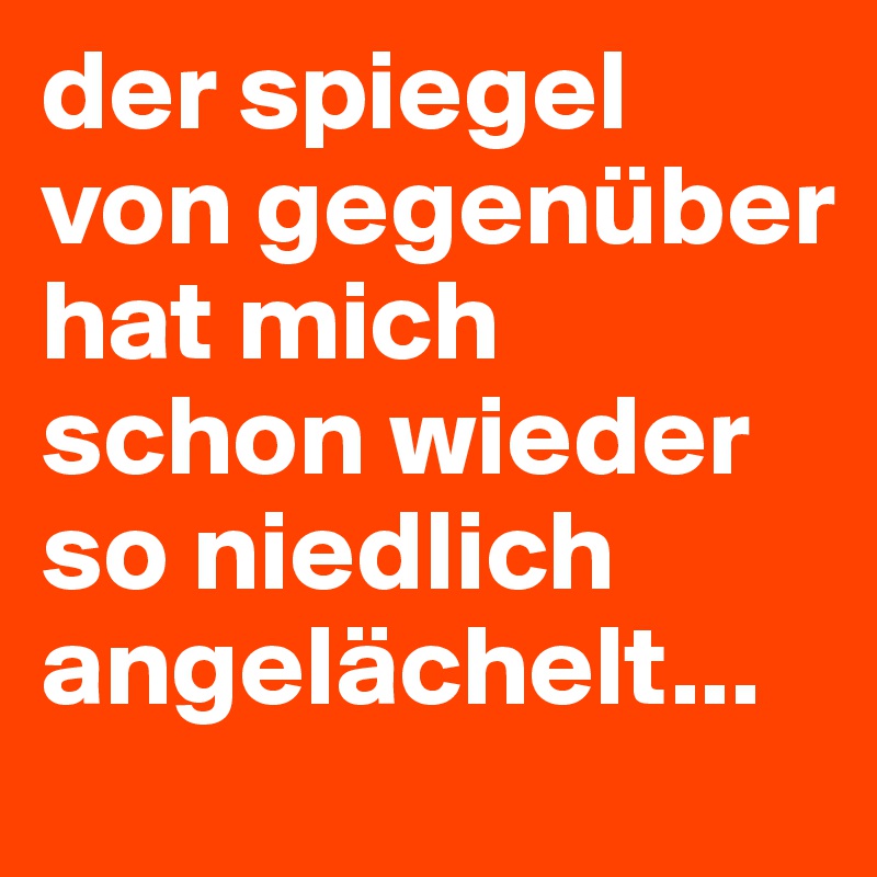 der spiegel von gegenüber hat mich schon wieder so niedlich angelächelt...