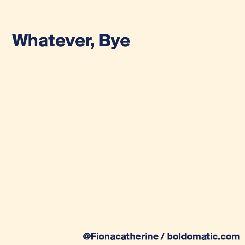
Whatever, Bye









