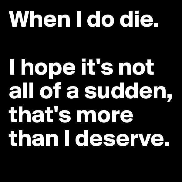 When I do die.

I hope it's not all of a sudden, that's more than I deserve. 