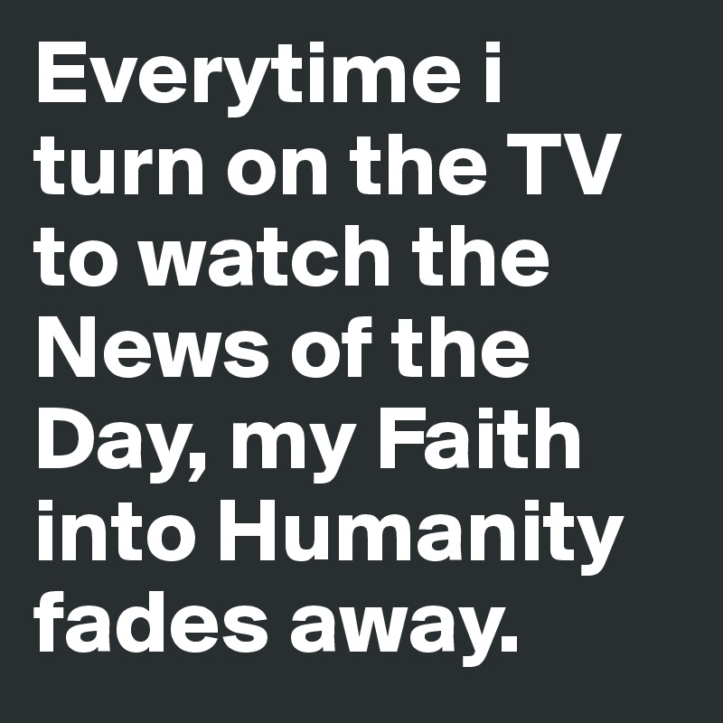 Everytime i turn on the TV to watch the News of the Day, my Faith into Humanity fades away.
