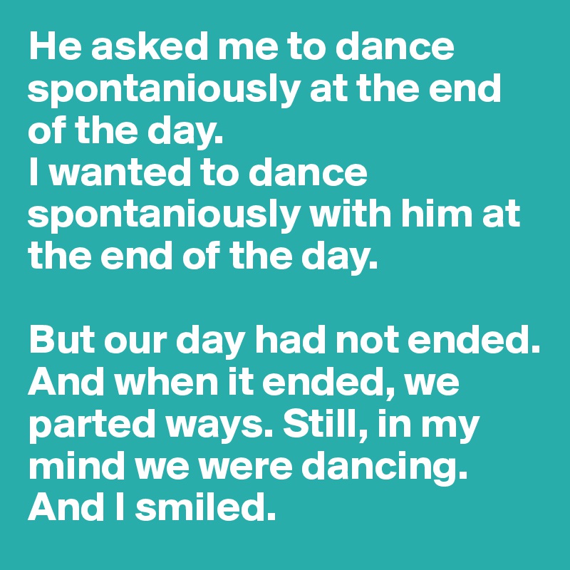He asked me to dance spontaniously at the end of the day. 
I wanted to dance spontaniously with him at the end of the day. 

But our day had not ended. And when it ended, we parted ways. Still, in my mind we were dancing. 
And I smiled. 
