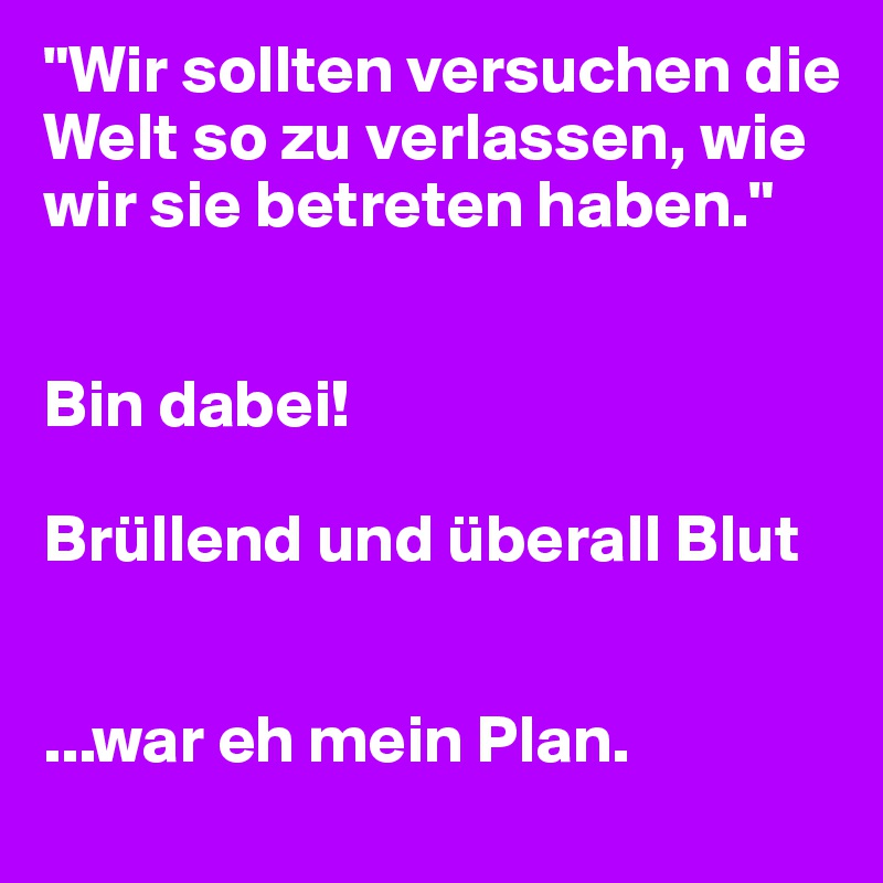 "Wir sollten versuchen die Welt so zu verlassen, wie wir sie betreten haben."


Bin dabei!

Brüllend und überall Blut


...war eh mein Plan.