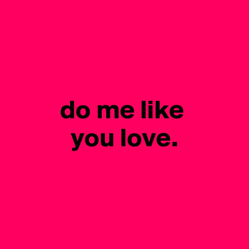 


         do me like
           you love.


