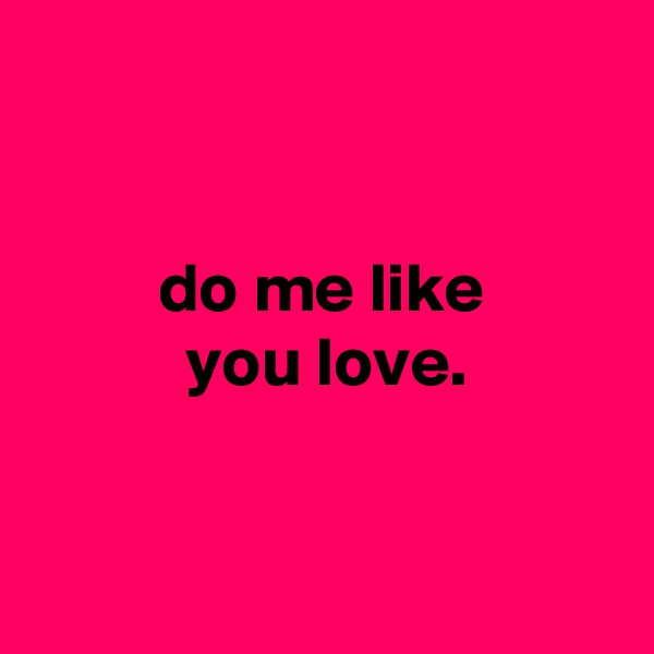 


         do me like
           you love.


